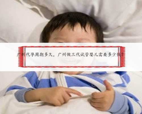 广州代孕周期多久，广州做三代试管婴儿需要多少钱？