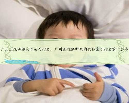 广州正规供卵试管公司排名，广州正规供卵机构代怀生子排名前十公布