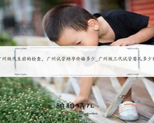 广州做代生前的检查，广州试管助孕价格多少_广州做三代试管婴儿多少钱