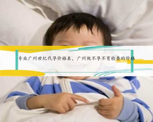 专业广州世纪代孕价格表，广州做不孕不育检查的价格