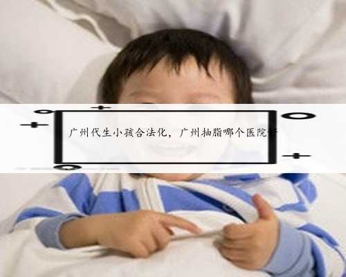 广州代生小孩合法化，广州抽脂哪个医院好