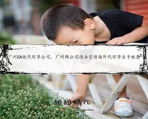 广州5A级代怀孕公司，广州两公司违法宣传海外代怀孕生子被查