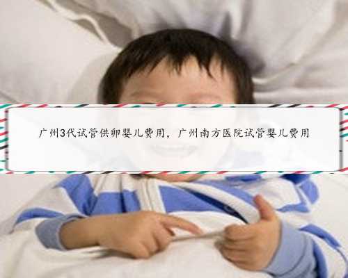 广州3代试管供卵婴儿费用，广州南方医院试管婴儿费用