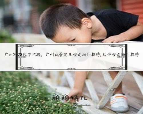 广州2023代孕招聘，广州试管婴儿咨询顾问招聘,软件咨询顾问招聘