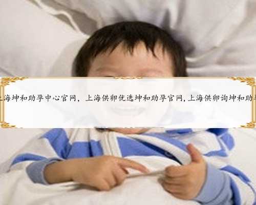 上海坤和助孕中心官网，上海供卵优选坤和助孕官网,上海供卵询坤和助孕