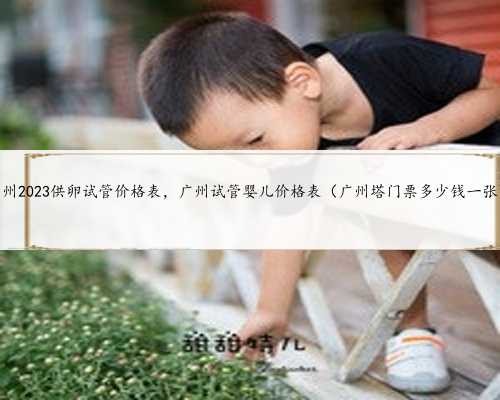 广州2023供卵试管价格表，广州试管婴儿价格表（广州塔门票多少钱一张）