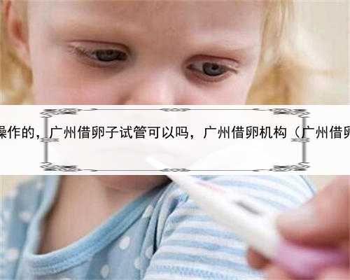 代孕是怎么操作的，广州借卵子试管可以吗，广州借卵机构（广州借卵试管医院